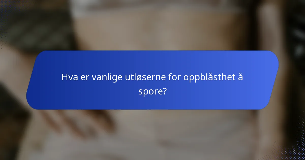 Hva er vanlige utløserne for oppblåsthet å spore?