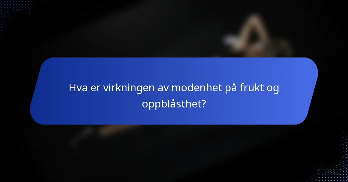 Hva er virkningen av modenhet på frukt og oppblåsthet?