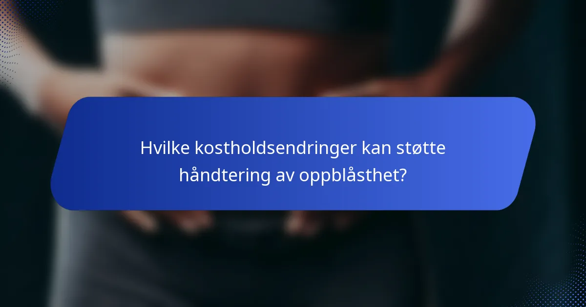 Hvilke kostholdsendringer kan støtte håndtering av oppblåsthet?