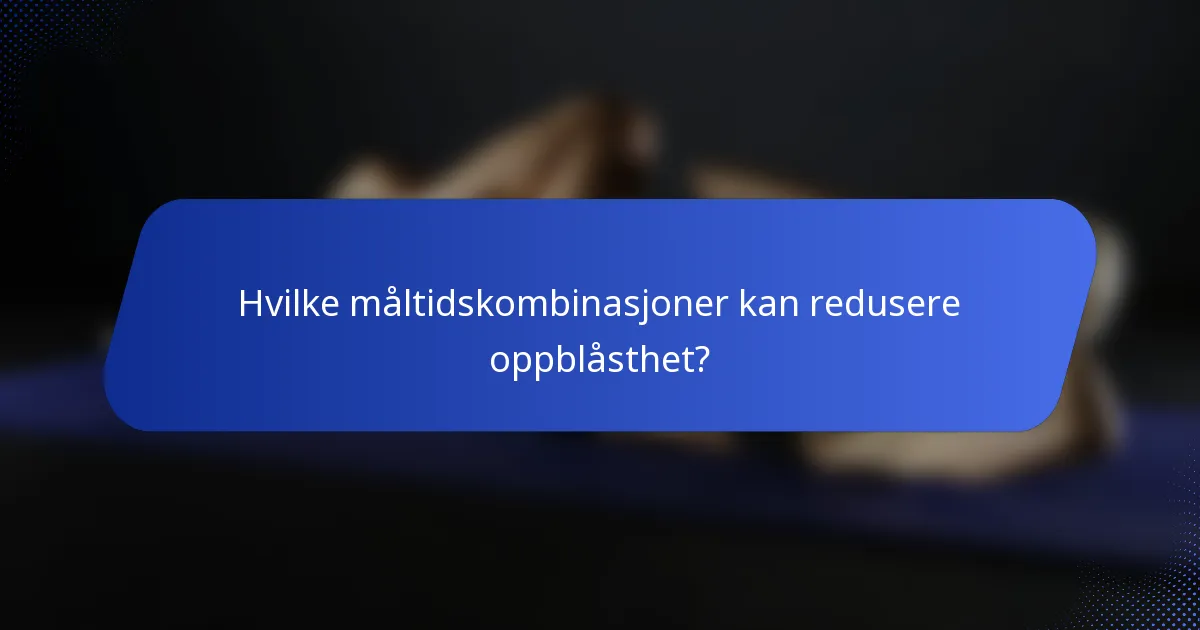 Hvilke måltidskombinasjoner kan redusere oppblåsthet?