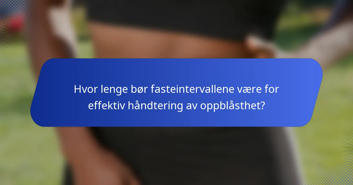 Hvor lenge bør fasteintervallene være for effektiv håndtering av oppblåsthet?