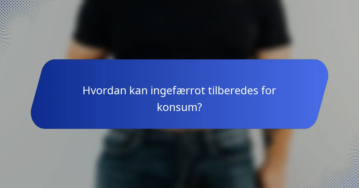 Hvordan kan ingefærrot tilberedes for konsum?